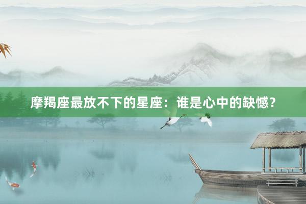 摩羯座最放不下的星座：谁是心中的缺憾？